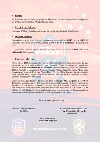 44/44
 1ª FASE:
As Seleções foram divididas em grupos de 04 (quatro), de forma regionalizada, em jogos de
ida e volta, classificando-se 03 (três) de cada grupo.
 2ª, 3ª, 4ª, 5ª, 6ª E 7ª FASES:
Grupos de 02 (duas) Seleções em jogos de ida e volta, afunilando até a finalíssima.
 MÉDIA DE PÚBLICO:
Baseando-se nos 03 (três) últimos Campeonatos Intermunicipais (2015, 2016 e 2017) foi
registrado uma média de aproximadamente 2.500 (dois mil e quinhentos) torcedores por
jogo.
O Campeonato Intermunicipal de 2018 será assistido por mais ou menos 750.000 (setecentos
e cinquenta) de torcedores.
 EXPECTATIVA FUTURA:
Para o ano de 2019, nossa previsão é que o Intermunicipal cresça ainda mais, uma vez que,
várias Seleções tradicionais na disputa desta competição ficarão de fora este ano, em virtude
de seus Estádios encontrarem-se em reformas, com previsão de conclusão até dezembro /
2018, a exemplo de Alagoinhas, Amélia Rodrigues, Araçás, Belmonte, Castro Alves, Catu,
Conceição do Almeida, Cruz das Almas, Dias D’Ávila, Ilhéus, Iramaia, Itarantim, Jequié,
Mairí, Mundo Novo, Poções, Riacho de Santana, Santa Luzia, São Sebastião do Passé,
Serrinha, Simões Filho, entre outras.
Somos suspeitos para falarmos da dimensão desta competição. Mas, na opinião dos críticos
de todos os segmentos envolvidos, como por exemplo: Presidentes e Dirigentes Desportivos,
Árbitros, Policiais, Atletas, Torcedores, Imprensa Esportiva, Informes Econômicos, inclusive
com matérias de destaque nacional publicadas na GAZETA MERCANTIL e na REVISTA PLACAR
(Edição nº 1368 | Julho 2012), na qual aborda sobre o negócio que é o Intermunicipal, os
mesmos são unânimes em afirmarem da grande organização deste evento.
Salvador, 03 de agosto de 2018.
Ednaldo Rodrigues Gomes
Presidente
Ricardo Nonato Macedo de Lima
Vice-Presidente e Diretor de
Registros - TI
Taíse Silva Galvão
Diretora de Competições
 
