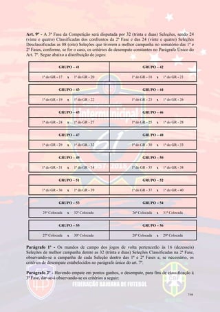 7/44
Art. 9º - A 3ª Fase da Competição será disputada por 32 (trinta e duas) Seleções, sendo 24
(vinte e quatro) Classificadas dos confrontos da 2ª Fase e das 24 (vinte e quatro) Seleções
Desclassificadas as 08 (oito) Seleções que tiverem a melhor campanha no somatório das 1ª e
2ª Fases, conforme, se for o caso, os critérios de desempate constantes no Parágrafo Único do
Art. 7º. Segue abaixo a distribuição de jogos:
GRUPO – 41 GRUPO – 42
1ª do GR - 17 x 1ª do GR - 20 1ª do GR - 18 x 1ª do GR - 21
GRUPO – 43 GRUPO – 44
1ª do GR - 19 x 1ª do GR - 22 1ª do GR - 23 x 1ª do GR - 26
GRUPO – 45 GRUPO – 46
1ª do GR - 24 x 1ª do GR - 27 1ª do GR - 25 x 1ª do GR - 28
GRUPO – 47 GRUPO – 48
1ª do GR - 29 x 1ª do GR - 32 1ª do GR - 30 x 1ª do GR - 33
GRUPO – 49 GRUPO – 50
1ª do GR - 31 x 1ª do GR - 34 1ª do GR - 35 x 1ª do GR - 38
GRUPO – 51 GRUPO – 52
1ª do GR - 36 x 1ª do GR - 39 1ª do GR - 37 x 1ª do GR - 40
GRUPO – 53 GRUPO – 54
25ª Colocada x 32ª Colocada 26ª Colocada x 31ª Colocada
GRUPO – 55 GRUPO – 56
27ª Colocada x 30ª Colocada 28ª Colocada x 29ª Colocada
Parágrafo 1º - Os mandos de campo dos jogos de volta pertencerão às 16 (dezesseis)
Seleções de melhor campanha dentre as 32 (trinta e duas) Seleções Classificadas na 2ª Fase,
observando-se a campanha de cada Seleção dentro das 1ª e 2ª Fases e, se necessário, os
critérios de desempate estabelecidos no parágrafo único do art. 7º.
Parágrafo 2º - Havendo empate em pontos ganhos, o desempate, para fins de classificação à
3ª Fase, dar-se-á observando-se os critérios a seguir:
 