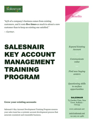 “65% of a company’s business comes from existing
customers, and it costs five times as much to attract a new
customer than to keep an existing one satisfied.”
-- Gartner.
SALESNAIR
KEY ACCOUNT
MANAGEMENT
TRAINING
PROGRAM
Grow your existing accounts
Salesnair’s Key Account Development Training Program ensures
your sales team has a systemic account development process that
generate consistent and repeatable business.
Expand Existing
Account
Communicate
value
Find new buying
centers
Questioning skills
to surface
opportunities
SALESNAIR
T3 Garden Vista, New
Town, Kolkata -
700135
www.salesnair.net
nair@salesnair.net
+91 905 121 4981
Benefits
 