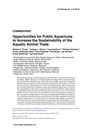 Zoo Biology 00: 1–19 (2012)
COMMENTARY
Opportunities for Public Aquariums
to Increase the Sustainability of the
Aquatic Animal Trade
Michael F. Tlusty,1∗
Andrew L. Rhyne,1,2
Les Kaufman,3,4
Michael Hutchins,5
Gordon McGregor Reid,6
Chris Andrews,7
Paul Boyle,8
Jay Hemdal,9
Frazer McGilvray,4
and Scott Dowd1
1
Prescott Marine Laboratory, New England Aquarium, Boston, Massachusetts
2
Roger Williams University, Bristol, Rhode Island
3
Boston University, Boston, Massachusetts
4
Conservation International, Arlington, Virginia
5
The Wildlife Society, Bethesda, Maryland
6
Chester Zoo, Upton-by-Chester, Chester, United Kingdom
7
California Academy of Sciences, San Francisco, California
8
Association of Zoos & Aquariums, Silver Spring, Maryland
9
Toledo Zoo, Toledo, Ohio
The global aquatic pet trade encompasses a wide diversity of freshwater and marine
organisms. While relying on a continual supply of healthy, vibrant aquatic animals,
few sustainability initiatives exist within this sector. Public aquariums overlap this
industry by acquiring many of the same species through the same sources. End users
are also similar, as many aquarium visitors are home aquarists. Here we posit that
this overlap with the pet trade gives aquariums signiﬁcant opportunity to increase
the sustainability of the trade in aquarium ﬁshes and invertebrates. Improving the
sustainability ethos and practices of the aquatic pet trade can carry a conservation
beneﬁt in terms of less waste, and protection of intact functioning ecosystems, at
the same time as maintaining its economic and educational beneﬁts and impacts.
The relationship would also move forward the goal of public aquariums to advance
aquatic conservation in a broad sense. For example, many public aquariums in
North America have been instrumental in working with the seafood industry to en-
act positive change toward increased sustainability. The actions include being good
consumers themselves, providing technical knowledge, and providing educational
∗Correspondence to: Michael F. Tlusty, Prescott Marine Laboratory, New England Aquarium, 1 Central
Wharf, Boston, MA 02110. E-mail: mtlusty@neaq.org
Received 16 August 2011; Revised 5 March 2012; Accepted 9 March 2012
DOI 10.1002/zoo.21019
Published online in Wiley Online Library (wileyonlinelibrary.com).
C 2012 Wiley Periodicals, Inc.
 