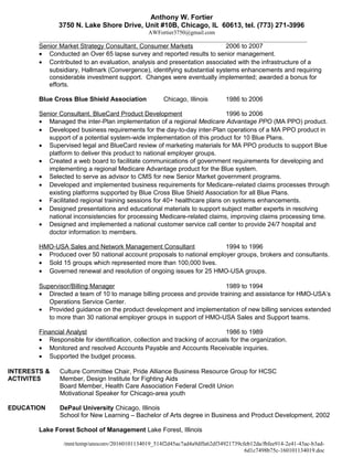 Anthony W. Fortier
3750 N. Lake Shore Drive, Unit #10B, Chicago, IL 60613, tel. (773) 271-3996
AWFortier3750@gmail.com
_____________________________________________________________________________________________
Senior Market Strategy Consultant, Consumer Markets 2006 to 2007
• Conducted an Over 65 lapse survey and reported results to senior management.
• Contributed to an evaluation, analysis and presentation associated with the infrastructure of a
subsidiary, Hallmark (Convergence), identifying substantial systems enhancements and requiring
considerable investment support. Changes were eventually implemented; awarded a bonus for
efforts.
Blue Cross Blue Shield Association Chicago, Illinois 1986 to 2006
Senior Consultant, BlueCard Product Development 1996 to 2006
• Managed the inter-Plan implementation of a regional Medicare Advantage PPO (MA PPO) product.
• Developed business requirements for the day-to-day inter-Plan operations of a MA PPO product in
support of a potential system-wide implementation of this product for 10 Blue Plans.
• Supervised legal and BlueCard review of marketing materials for MA PPO products to support Blue
platform to deliver this product to national employer groups.
• Created a web board to facilitate communications of government requirements for developing and
implementing a regional Medicare Advantage product for the Blue system.
• Selected to serve as advisor to CMS for new Senior Market government programs.
• Developed and implemented business requirements for Medicare–related claims processes through
existing platforms supported by Blue Cross Blue Shield Association for all Blue Plans.
• Facilitated regional training sessions for 40+ healthcare plans on systems enhancements.
• Designed presentations and educational materials to support subject matter experts in resolving
national inconsistencies for processing Medicare-related claims, improving claims processing time.
• Designed and implemented a national customer service call center to provide 24/7 hospital and
doctor information to members.
HMO-USA Sales and Network Management Consultant 1994 to 1996
• Produced over 50 national account proposals to national employer groups, brokers and consultants.
• Sold 15 groups which represented more than 100,000 lives.
• Governed renewal and resolution of ongoing issues for 25 HMO-USA groups.
Supervisor/Billing Manager 1989 to 1994
• Directed a team of 10 to manage billing process and provide training and assistance for HMO-USA’s
Operations Service Center.
• Provided guidance on the product development and implementation of new billing services extended
to more than 30 national employer groups in support of HMO-USA Sales and Support teams.
Financial Analyst 1986 to 1989
• Responsible for identification, collection and tracking of accruals for the organization.
• Monitored and resolved Accounts Payable and Accounts Receivable inquiries.
• Supported the budget process.
INTERESTS & Culture Committee Chair, Pride Alliance Business Resource Group for HCSC
ACTIVITES Member, Design Institute for Fighting Aids
Board Member, Health Care Association Federal Credit Union
Motivational Speaker for Chicago-area youth
EDUCATION DePaul University Chicago, Illinois
School for New Learning – Bachelor of Arts degree in Business and Product Development, 2002
Lake Forest School of Management Lake Forest, Illinois
/mnt/temp/unoconv/20160101134019_514f2d45ac7ad4a9dffa62df34921739cfeb12da/fbfee914-2e41-43ac-b3ad-
6d1c7498b75c-160101134019.doc
 
