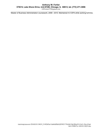 Anthony W. Fortier
3750 N. Lake Shore Drive, Unit #10B, Chicago, IL 60613, tel. (773) 271-3996
AWFortier3750@gmail.com
_____________________________________________________________________________________________
Master of Business Administration coursework, 2008 - 2010. Maintained 4.0 GPA while working full time.
/mnt/temp/unoconv/20160101134019_514f2d45ac7ad4a9dffa62df34921739cfeb12da/fbfee914-2e41-43ac-b3ad-
6d1c7498b75c-160101134019.doc
 