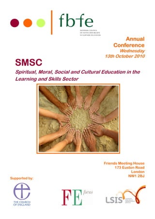 Annual
                                            Conference
                                              Wednesday
                                        13th October 2010
  SMSC
  Spiritual, Moral, Social and Cultural Education in the
  Learning and Skills Sector




                                        Friends Meeting House
                                              173 Euston Road
                                                       London
                                                     NW1 2BJ
Supported by:
 