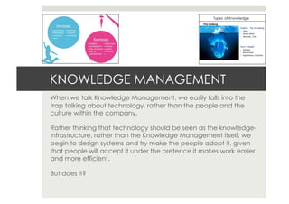 KNOWLEDGE MANAGEMENT
When we talk Knowledge Management, we easily falls into the
trap talking about technology, rather than the people and the
culture within the company.
Rather thinking that technology should be seen as the knowledge-
infrastructure, rather than the Knowledge Management itself, we
begin to design systems and try make the people adopt it, given
that people will accept it under the pretence it makes work easier
and more efficient.
But does it?
 