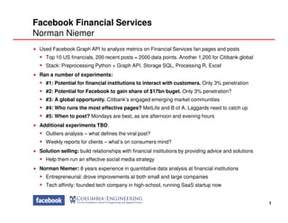 Facebook Financial Services
Norman Niemer
Used Facebook Graph API to analyze metrics on Financial Services fan pages and posts
Top 10 US financials, 200 recent posts = 2000 data points. Another 1,200 for Citibank global
Stack: Preprocessing Python + Graph API, Storage SQL, Processing R, Excel
Ran a number of experiments:
#1: Potential for financial institutions to interact with customers. Only 3% penetration
#2: Potential for Facebook to gain share of $17bn buget. Only 3% penetration?
#3: A global opportunity. Citibank’s engaged emerging market communities
#4: Who runs the most effective pages? MetLife and B of A. Laggards need to catch up
1
#5: When to post? Mondays are best, as are afternoon and evening hours
Additional experiments TBD:
Outliers analysis – what defines the viral post?
Weekly reports for clients – what’s on consumers mind?
Solution selling: build relationships with financial institutions by providing advice and solutions
Help them run an effective social media strategy
Norman Niemer: 8 years experience in quantitative data analysis at financial institutions
Entrepreneurial: drove improvements at both small and large companies
Tech affinity: founded tech company in high-school, running SaaS startup now
 