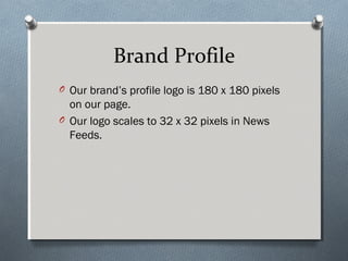 Brand Profile
O Our brand’s profile logo is 180 x 180 pixels
  on our page.
O Our logo scales to 32 x 32 pixels in News
  ...