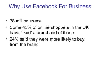 Why Use Facebook For Business

• 38 million users
• Some 45% of online shoppers in the UK
  have ‘liked’ a brand and of th...
