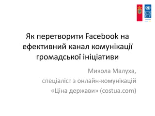 Як перетворити Facebook на
ефективний канал комунікації
громадської ініціативи
Микола Малуха,
спеціаліст з онлайн-комунікацій
«Ціна держави» (costua.com)
 