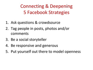 Connecting & Deepening
         5 Facebook Strategies
1. Ask questions & crowdsource
2. Tag people in posts, photos and/or
   comments
3. Be a social storyteller
4. Be responsive and generous
5. Put yourself out there to model openness
 