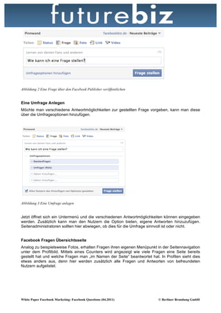 Abbildung 2 Eine Frage über den Facebook Publisher veröffentlichen


Eine Umfrage Anlegen
Möchte man verschiedene Antwortmöglichkeiten zur gestellten Frage vorgeben, kann man diese
über die Umfrageoptionen hinzufügen.




Abbildung 3 Eine Umfrage anlegen


Jetzt öffnet sich ein Untermenü und die verschiedenen Antwortmöglichkeiten können eingegeben
werden. Zusätzlich kann man den Nutzern die Option bieten, eigene Antworten hinzuzufügen.
Seitenadministratoren sollten hier abwiegen, ob dies für die Umfrage sinnvoll ist oder nicht.


Facebook Fragen Übersichtsseite
Analog zu beispielsweise Fotos, erhalten Fragen ihren eigenen Menüpunkt in der Seitennavigation
unter dem Profilbild. Mittels eines Counters wird angezeigt wie viele Fragen eine Seite bereits
gestellt hat und welche Fragen man „im Namen der Seite“ beantwortet hat. In Profilen sieht dies
etwas anders aus, denn hier werden zusätzlich alle Fragen und Antworten von befreundeten
Nutzern aufgelistet.




White Paper Facebook Marketing: Facebook Questions (04.2011)            © Berliner Brandung GmbH
 