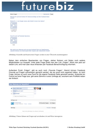 Abbildung 4 Gestellte und beantwortete Fragen werden in einer Übersicht zusammengefasst


Neben dem einfachen Beantworten von Fragen, stehen Nutzern und Seiten noch weitere
Möglichkeiten zur Auswahl. Unter jeder Frage findet man den Link „Folgen“. Klickt man jetzt auf
diesen Link, wird man über neue Antworten per Facebook Benachrichtigung informiert.


Außerdem Punkt „Folgen“, gibt es auch noch „Freunde Fragen“. Hiermit können Facebook
Freunde auf Fragen aufmerksam gemacht werden, die sie sonst nicht registriert hätten. Je nach
Frage, können so auch neue Fans für die eigene Facebook Seite generiert werden. Antwortet ein
Freund auf eine Frage bzw. gibt seine Stimme in einer Umfrage ab, erscheint sein Profilbild neben
der Antwort.




Abbildung 5 Nutzer können mit Fragen auf verschiedene Art und Weise interagieren




White Paper Facebook Marketing: Facebook Questions (04.2011)                          © Berliner Brandung GmbH
 