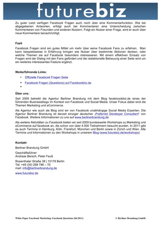 Zu guter Letzt verfügen Facebook Fragen auch noch über eine Kommentarfunktion. Wie bei
abgegebenen Antworten, erfolgt auch bei Kommentaren eine Unterscheidung zwischen
Kommentaren von Freunden und anderen Nutzern. Folgt ein Nutzer einer Frage, wird er auch über
neue Kommentare benachrichtigt.


Fazit
Facebook Fragen sind ein gutes Mittel um mehr über seine Facebook Fans zu erfahren. Man
kann beispielsweise in Erfahrung bringen wie Nutzer über bestimmte Aktionen denken, oder
welche Themen sie auf Facebook besonders interessieren. Mit einem effektiven Einsatz von
Fragen wird der Dialog mit den Fans gefördert und die redaktionelle Betreuung einer Seite wird um
ein weiteres interessantes Feature ergänzt.


Weiterführende Links:
    •   Offizielle Facebook Fragen Seite
    • Facebook Fragen (Questions) auf Facebookbiz.de
    •

Über uns:
Seit 2009 betreibt die Agentur Berliner Brandung mit dem Blog faceboookbiz.de eines der
führenden Businessblogs im Kontext von Facebook und Social Media. Unser Fokus dabei sind die
Themen Marketing und eCommerce.
Als Agentur wie auch als Blog sind wir von Facebook unabhängige Social Media Experten. Die
Agentur Berliner Brandung ist derzeit einziger deutscher „Preferred Developer Consultant“ von
Facebook. Weitere Informationen zu uns auf www.berlinerbrandung.de
Als weitere Aktivitäten zu Facebook bieten wir seit 2009 bundesweite Workshops zu Marketing und
eCommerce auf facebook an, die schon von über 4.000 Teilnehmern besucht wurden. In 2011 gibt
es auch Termine in Hamburg, Köln, Frankfurt, München und Berlin sowie in Zürich und Wien. Alle
Termine und Informationen zu den Workshops in unserem Blog (www.futurebiz.de/workshops)


Kontakt:
Berliner Brandung GmbH
Geschäftsführer:
Andreas Bersch, Peter Feuß
Rosenthaler Straße 38 | 10178 Berlin
Tel: +49 (30) 288 786 – 70
mail: info@berlinerbrandung.de
www.futurebiz.de




White Paper Facebook Marketing: Facebook Questions (04.2011)              © Berliner Brandung GmbH
 