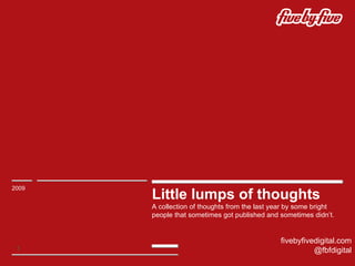 Little lumps of thoughts A collection of thoughts from the last year by some bright people that sometimes got published and sometimes didn’t. 2009 fivebyfivedigital.com @fbfdigital 