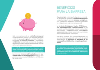 Cada empresa dispone de un crédito formativo anual
que asciende como máximo a las cantidades abonadas
en nómina por cada empleado durante el año anterior
en concepto de Formación Profesional y como mínimo
de 420€/año. De este modo, las empresas de pequeño
tamaño y/o de nueva creación también puedan disfrutar
de formación para sus empleados.
Ese crédito formativo podrá ser invertido en su totali-
dad en la formación que la empresa considere adecua-
da para sus empleados, de lo contrario, podría perderse.
Las empresas de menos de 50 empleados pueden acu-
mular el crédito que no hayan gastado durante dos años
pero deben comunicarlo a FUNDAE antes del 30 de junio
del año en curso.
BENEFICIOS
PARA LA EMPRESA
El crecimiento de una compañía depende en gran medi-
da de contar con un equipo de profesionales formados
y capacitados que la permitan alcanzar sus objetivos.
Para cumplir estos objetivos, la formación continua de
los trabajadores es una herramienta esencial.
La Fundación Estatal para el Empleo, FUNDAE, cono-
cida anteriormente como Fundación Tripartita es una
fundación española entre cuyas misiones se encuentran
la de contribuir a que los trabajadores puedan mejorar
sus competencias, mejorar su currículo y aumentar su
productividada través de la formación.
Una de sus iniciativas es la Formación Bonificada que
permite a las empresas acceder a formación de calidad
beneficiándose de ayudas que se descuentan de las
cuotas a la Seguridad Social ya entregadas por las em-
presas.
Para la empresa la formación bonificada significa po-
der contar con profesionales continuamente forma-
dos que incrementan sus habilidades y competencias.
Unas mejoras que se verán reflejadas en el desempeño
de sus funciones.
 