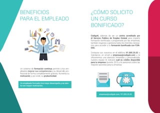 BENEFICIOS
PARA EL EMPLEADO
Un sistema de formación continua permite a los em-
pleados mejorar sus competencias y su desarrollo pro-
fesional de forma completamente gratuita. Aumenta su
motivación, y por ende, su productividad.
Un empleado formado tine mejor desempeño y se sien-
te con mayor motivación.
¿CÓMO SOLICITO
UN CURSO
BONIFICADO?
CódigoK, además de ser un centro acreditado por
el Servicio Público de Empleo Estatal para impartir
formación bonificada o programada por las empresas,
también organiza y gestiona todos los trámites necesa-
rios para acceder a tu formación bonificada con FUN-
DAE.
Contacta con nosotros en el teléfono 91.005.25.02 o
mándanos un email a empresas@codigok.com y te
ofreceremos una atención inmediata y personalizada,
nuestro equipo te indicará cuál es crédito disponible
para tu empresa durante 2019 y te asesorará sobre las
mejores opciones para tu empresa.
empresas@codigok.com / 91.005.25.02
 