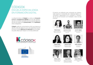 CÓDIGOK
ESCUELA ESPECIALIZADA
EN FORMACIÓN DIGITAL
La oferta formativa de CódigoK se orienta a la formación
en las 21 competencias digitales que han sido destaca-
das por la comisión europea como de especial relevancia
de cara a la mejora de la productividad y de la habilidades
de los trabajadores.
CódigoK evalúa los conocimientos de los que dispone el
alumno antes de realizar el curso y los adquiridos durante
el mismo y emite diplomas de superación que el emplea-
do puede utilizar para mejorar su currículo profesional.
Escuela Especializada en Formación Digital
El claustro de profesores está compuesto por profesio-
nales expertos en desarrollo web, marketing digital y co-
municación, apasionados de su profesión y convenci-
dos de que la formación es el verdadero motor de toda
empresa.
Esther Gómez Jesús de la Plaza José M. Gilgado
Pedro Camacho
Ingeniero Superior en
Telecomunicaciones
Experto en desarrollo
Front-End
Ingeniero Superior en
Informática
Licenciado en
Informática
Raquel Castro
Consultora SEO, SEM y
Analítica Web
Vanessa Cueva
Diseñadora Gráfica y
Marketing Digital
Ainhoa Juárez Jorge Badiola Mayko Martínez
Letrada y Máster de
Práctica Jurídica
Miembro de Asociación
Española de Delegados
de Protección de Datos
Licenciada en Publicidad
y RRPP
 