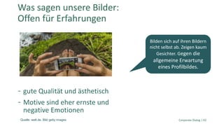 gute Qualität und ästhetisch
Motive sind eher ernste und
negative Emotionen
Corporate Dialog | 43
Was sagen unsere Bilder:
Offen für Erfahrungen
Bilden sich auf ihren Bildern
nicht selbst ab. Zeigen kaum
Gesichter. Gegen die
allgemeine Erwartung
eines Profilbildes.
Quelle: welt.de. Bild getty images
 