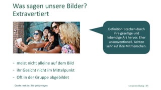 meist nicht alleine auf dem Bild
ihr Gesicht nicht im Mittelpunkt
Oft in der Gruppe abgebildet
Corporate Dialog | 45
Was sagen unsere Bilder?
Extravertiert
Definition: stechen durch
ihre gesellige und
lebendige Art hervor. Eher
unkonventionell. Achten
sehr auf ihre Mitmenschen.
Quelle: welt.de. Bild getty images
 