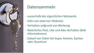 ausserhalb des eigentlichen Netzwerks
Infos von externen Websites
Verhalten aufgrund von Werbung
Natürliches Post, Like und Abo-Verhalten (Bild-
Informationen)
Zukauf von Daten bei bspw. Acxiom, Epsilon
oder Quantium
Daten Datensammeln
 
