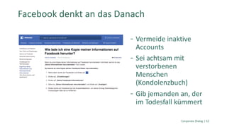Vermeide inaktive
Accounts
Sei achtsam mit
verstorbenen
Menschen
(Kondolenzbuch)
Gib jemanden an, der
im Todesfall kümmert
Corporate Dialog | 52
Facebook denkt an das Danach
 