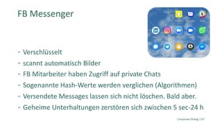 Verschlüsselt
scannt automatisch Bilder
FB Mitarbeiter haben Zugriff auf private Chats
Sogenannte Hash-Werte werden verglichen (Algorithmen)
Versendete Messages lassen sich nicht löschen. Bald aber.
Geheime Unterhaltungen zerstören sich zwischen 5 sec-24 h
Corporate Dialog | 67
FB Messenger
 
