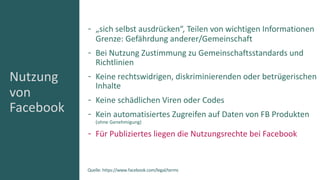 Nutzung
von
Facebook
„sich selbst ausdrücken“, Teilen von wichtigen Informationen
Grenze: Gefährdung anderer/Gemeinschaft
Bei Nutzung Zustimmung zu Gemeinschaftsstandards und
Richtlinien
Keine rechtswidrigen, diskriminierenden oder betrügerischen
Inhalte
Keine schädlichen Viren oder Codes
Kein automatisiertes Zugreifen auf Daten von FB Produkten
(ohne Genehmigung)
Für Publiziertes liegen die Nutzungsrechte bei Facebook
Quelle: https://www.facebook.com/legal/terms
 