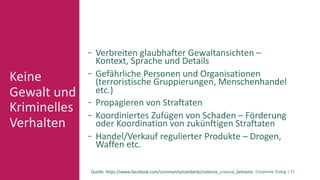 Corporate Dialog | 71
Keine
Gewalt und
Kriminelles
Verhalten
Verbreiten glaubhafter Gewaltansichten –
Kontext, Sprache und Details
Gefährliche Personen und Organisationen
(terroristische Gruppierungen, Menschenhandel
etc.)
Propagieren von Straftaten
Koordiniertes Zufügen von Schaden – Förderung
oder Koordination von zukünftigen Straftaten
Handel/Verkauf regulierter Produkte – Drogen,
Waffen etc.
Quelle: https://www.facebook.com/communitystandards/violence_criminal_behavior
 