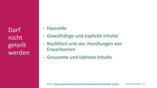 Corporate Dialog | 73
Darf
nicht
geteilt
werden
- Hassrede
- Gewalttätige und explizite Inhalte
- Nacktheit und sex. Handlungen von
Erwachsenen
- Grausame und taktlose Inhalte
Quelle: https://www.facebook.com/communitystandards/objectionable_content
 