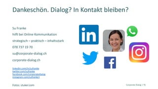 Su Franke
hilft bei Online Kommunikation
strategisch – praktisch – inhaltsstark
078 737 19 70
su@corporate-dialog.ch
corporate-dialog.ch
linkedin.com/in/sufranke
twitter.com/sufranke
facebook.com/corporatedialog
instagram.com/sufranke1
Corporate Dialog | 76
Dankeschön. Dialog? In Kontakt bleiben?
Fotos: stuker.com
 