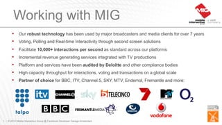 Working with MIG
       •    Our robust technology has been used by major broadcasters and media clients for over 7 years
       •    Voting, Polling and Real-time Interactivity through second screen solutions
       •    Facilitate 10,000+ interactions per second as standard across our platforms
       •    Incremental revenue generating services integrated with TV productions
       •    Platform and services have been audited by Deloitte and other compliance bodies
       •    High capacity throughput for interactions, voting and transactions on a global scale
       •    Partner of choice for BBC, ITV, Channel 5, SKY, MTV, Endemol, Fremantle and more:




1 | © 2012 Mobile Interactive Group @ Facebook Developer Garage Amsterdam
 