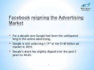 • For a decade now Google had been the undisputed 
king in the online advertising. 
• Google is still collecting 1/3rd of the $140 billion ad 
market in 2014. 
• Google’s share has slightly dipped over the past 2 
years to 44.6%. 
1 
 