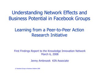 Facebook Groups in Business   Understanding Network Effects and Business Potential in Facebook Groups Learning from a Peer-to-Peer Action Research Initiative First Findings Report to the Knowledge Innovation Network March 6, 2008 Jenny Ambrozek  KIN Associate 