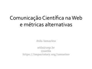 Comunicação	
  Cientíﬁca	
  na	
  Web	
  
e	
  métricas	
  alternativas	
  
	
  
Atila Iamarino
atila@usp.br
@oatila
https://impactstory.org/iamarino
 