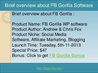 Brief overview about FB Gorilla Software
Brief overview about FB Gorilla :

Product Name: FB Gorilla WP software
Product Author: Andrew & Chris Fox
Product Niche: Social Media
Software, Affiliate Marketing, Blogging
Launch Time: Tuesday, 5th-11-2013
Special Price: $47
Bonus: Click to get FB Gorilla Bonus
http://fbgorilla.net/

 