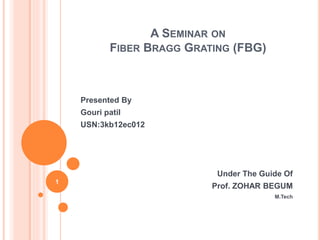 A SEMINAR ON
FIBER BRAGG GRATING (FBG)
Presented By
Gouri patil
USN:3kb12ec012
Under The Guide Of
Prof. ZOHAR BEGUM
M.Tech
1
 