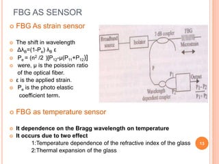 FBG AS SENSOR
 FBG As strain sensor
 The shift in wavelength
 ΔλB=(1-Pe) λB ε 7.3
 Pe = (n2 /2 )[P12-μ(P11+P12)]
 were, μ is the poission ratio
of the optical fiber.
 ε is the applied strain.
 Pe is the photo elastic
coefficient term.
 FBG as temperature sensor
 It dependence on the Bragg wavelength on temperature
 It occurs due to two effect
1:Temperature dependence of the refractive index of the glass
2:Thermal expansion of the glass
13
 