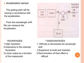  Acceleration sensor
o The grating pitch will be
varying in accordance with
the acceleration.
o From this wavelength shift
We can measure the
Acceleration.
*ADVANTAGES * DISADVANTAGES
1.High resolution 1. Difficulty to demodulate the wavelength
2.Insensitive to the intensity shift
fluctuation 2.Expensive to build and maintain
3.Linear output as a function 3.Discrimination of their effect is
of the measurand difficult
14
 