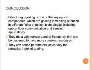 CONCLUSION
 Fiber Bragg grating is one of the key optical
components, which are gaining increasing attention
in different fields of optical technologies including
optical fiber communication and sensing
applications
 They rflect very narrow band of frequency, that can
be designed to have more complex responses.
 They can sense parameters which vary the
refractive index of grating.
16
 
