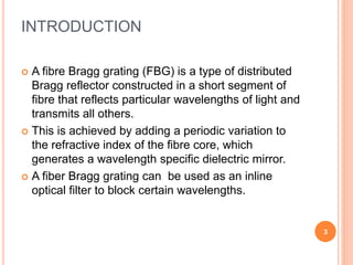 INTRODUCTION
 A fibre Bragg grating (FBG) is a type of distributed
Bragg reflector constructed in a short segment of
fibre that reflects particular wavelengths of light and
transmits all others.
 This is achieved by adding a periodic variation to
the refractive index of the fibre core, which
generates a wavelength specific dielectric mirror.
 A fiber Bragg grating can be used as an inline
optical filter to block certain wavelengths.
3
 