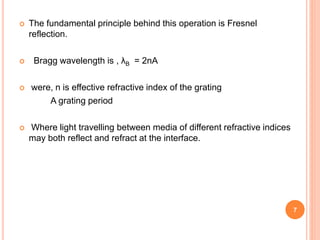  The fundamental principle behind this operation is Fresnel
reflection.
 Bragg wavelength is , λB = 2nA
 were, n is effective refractive index of the grating
A grating period
 Where light travelling between media of different refractive indices
may both reflect and refract at the interface.
7
 