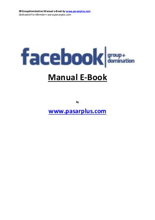 FBGroupDomination Manual e-Book by www.pasarplus.com
Dedicated For Member+ www.pasarplus.com
Manual E-Book
By
www.pasarplus.com
 