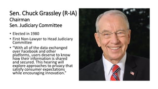 Sen. Chuck Grassley (R-IA)
Chairman
Sen. Judiciary Committee
• Elected in 1980
• First Non-Lawyer to Head Judiciary
Committee
• “With all of the data exchanged
over Facebook and other
platforms, users deserve to know
how their information is shared
and secured. This hearing will
explore approaches to privacy that
satisfy consumer expectations
while encouraging innovation.”
 