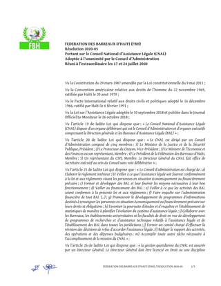 FEDERATION DES BARREAUX D’HAITI (FBH) / RESOLUTION 2020-05 1/3
FEDERATION DES BARREAUX D’HAITI (FBH)
Résolution 2020-05
Portant sur le Conseil National d’Assistance Légale (CNAL)
Adoptée à l’unanimité par le Conseil d’Administration
Réuni à l’extraordinaire les 17 et 24 juillet 2020
Vu la Constitution du 29 mars 1987 amendée par la Loi constitutionnelle du 9 mai 2011 ;
Vu la Convention américaine relative aux droits de l’homme du 22 novembre 1969,
ratifiée par Haïti le 20 aout 1979 ;
Vu le Pacte International relatif aux droits civils et politiques adopté le 16 décembre
1966, ratifié par Haïti le 6 février 1991 ;
Vu la Loi sur l’Assistance Légale adoptée le 10 septembre 2018 et publiée dans le Journal
Officiel Le Moniteur le 26 octobre 2018 ;
Vu l’article 19 de ladite Loi qui dispose que : « Le Conseil National d’Assistance Légale
(CNAL) dispose d’un organe délibérant qui est le Conseil d’Administration et d’organes exécutifs
comprenant la Direction générale et les Bureaux d’Assistance Légale (BAL) » ;
Vu l’article 20 de ladite Loi qui dispose que : « Le CNAL est dirigé par un Conseil
d’Administration composé de cinq membres : 1) Le Ministre de la Justice et de la Sécurité
Publique, Président ; 2) Le Protecteur du Citoyen, Vice-Président ; 3) Le Ministre de l’Economie et
des Finances ou son représentant, Membre ; 4) Le Président de la Fédération des Barreauxd’Haïti,
Membre ; 5) Un représentant du CSPJ, Membre. Le Directeur Général du CNAL fait office de
Secrétaire exécutif au sein du Conseil sans voix délibérative » ;
Vu l’article 25 de ladite Loi qui dispose que : « Le Conseil d’administration est chargé de : a)
Elaborer le règlement intérieur ; b) Veiller à ce que l’assistance légale soit fournie conformément
à la loi et aux règlements visant les personnes en situation économiquement ou financièrement
précaire ; c) Former et développer des BAL et leur fournir les moyens nécessaires à leur bon
fonctionnement ; d) Veiller au financement des BAL ; e) Veiller à ce que les activités des BAL
soient conformes à la présente loi et aux règlements ; f) Faire enquête sur l’administration
financière de tout BAL (…) ; g) Promouvoir le développement de programmes d’informations
destinés à renseigner les personnes en situation économiquement ou financièrement précaire sur
leurs droits et obligations ; h) Favoriser la poursuite d’études et d’enquêtes et l’établissement de
statistiques de manière à planifier l’évolution du système d’assistance légale ; i) Collaborer avec
les Barreaux, les établissements universitaires et les facultés de droit en vue de développement
de programmes de recherches et d’assistance technique relatifs à l’assistance légale et de
l’établissement des BAL dans toutes les juridictions ; j) Former un comité chargé d’effectuer la
révision des décisions de refus d’accorder l’assistance légale ; l) Rédiger le rapport des activités,
des opérations et des dépenses budgétaires ; m) Accomplir toute autre tâche nécessaire à
l’accomplissement de la mission du CNAL » ;
Vu l’article 26 de ladite Loi qui dispose que : « la gestion quotidienne du CNAL est assurée
par un Directeur Général. Le Directeur Général doit être licencié en Droit ou une discipline
 