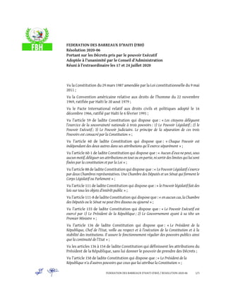 FEDERATION DES BARREAUX D’HAITI (FBH) / RESOLUTION 2020-06 1/3
FEDERATION DES BARREAUX D’HAITI (FBH)
Résolution 2020-06
Portant sur les Décrets pris par le pouvoir Exécutif
Adoptée à l’unanimité par le Conseil d’Administration
Réuni à l’extraordinaire les 17 et 24 juillet 2020
Vu la Constitution du 29 mars 1987 amendée par la Loi constitutionnelle du 9 mai
2011 ;
Vu la Convention américaine relative aux droits de l’homme du 22 novembre
1969, ratifiée par Haïti le 20 aout 1979 ;
Vu le Pacte International relatif aux droits civils et politiques adopté le 16
décembre 1966, ratifié par Haïti le 6 février 1991 ;
Vu l’article 59 de ladite Constitution qui dispose que : « Les citoyens délèguent
l’exercice de la souveraineté nationale à trois pouvoirs : 1) Le Pouvoir Législatif ; 2) le
Pouvoir Exécutif ; 3) Le Pouvoir Judiciaire. Le principe de la séparation de ces trois
Pouvoirs est consacré par la Constitution » ;
Vu l’article 60 de ladite Constitution qui dispose que : « Chaque Pouvoir est
indépendant des deux autres dans ses attributions qu’il exerce séparément » ;
Vu l’article 60-1 de ladite Constitution qui dispose que : « Aucun d’eux ne peut, sous
aucun motif, déléguer ses attributions en tout ou en partie, ni sortir des limites qui lui sont
fixées par la constitution et par la Loi » ;
Vu l’article 88 de ladite Constitution qui dispose que : « LePouvoir Législatif s’exerce
par deux Chambres représentatives. Une Chambre des Députés et un Sénat qui forment le
Corps Législatif ou Parlement » ;
Vu l’article 111 de ladite Constitution qui dispose que : « le Pouvoir législatif fait des
lois sur tous les objets d’intérêt public » ;
Vu l’article 111-8 de ladite Constitution qui dispose que : « en aucun cas,laChambre
des Députés ou le Sénat ne peut être dissous ou ajourné » ;
Vu l’article 133 de ladite Constitution qui dispose que : « Le Pouvoir Exécutif est
exercé par 1) Le Président de la République ; 2) Le Gouvernement ayant à sa tête un
Premier Ministre » ;
Vu l’article 136 de ladite Constitution qui dispose que : « Le Président de la
République, Chef de l’Etat, veille au respect et à l’exécution de la Constitution et à la
stabilité des institutions. Il assure le fonctionnement régulier des pouvoirs publics ainsi
que la continuité de l’Etat » ;
Vu les articles 136 à 154 de ladite Constitution qui définissent les attributions du
Président de la République, sans lui donner le pouvoir de prendre des Décrets ;
Vu l’article 150 de ladite Constitution qui dispose que : « Le Président de la
République n'a d'autres pouvoirs que ceux que lui attribue la Constitution » ;
 