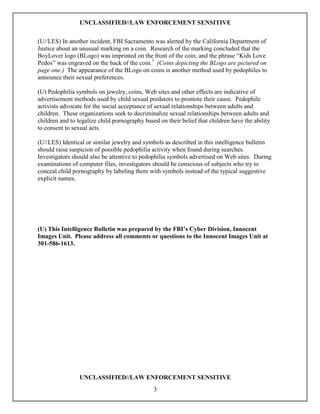 UNCLASSIFIED//LAW ENFORCEMENT SENSITIVE

(U//LES) In another incident, FBI Sacramento was alerted by the California Department of
Justice about an unusual marking on a coin. Research of the marking concluded that the
BoyLover logo (BLogo) was imprinted on the front of the coin, and the phrase “Kids Love
Pedos” was engraved on the back of the coin.7 (Coins depicting the BLogo are pictured on
page one.) The appearance of the BLogo on coins is another method used by pedophiles to
announce their sexual preferences.

(U) Pedophilia symbols on jewelry, coins, Web sites and other effects are indicative of
advertisement methods used by child sexual predators to promote their cause. Pedophile
activists advocate for the social acceptance of sexual relationships between adults and
children. These organizations seek to decriminalize sexual relationships between adults and
children and to legalize child pornography based on their belief that children have the ability
to consent to sexual acts.

(U//LES) Identical or similar jewelry and symbols as described in this intelligence bulletin
should raise suspicion of possible pedophilia activity when found during searches.
Investigators should also be attentive to pedophilia symbols advertised on Web sites. During
examinations of computer files, investigators should be conscious of subjects who try to
conceal child pornography by labeling them with symbols instead of the typical suggestive
explicit names.




(U) This Intelligence Bulletin was prepared by the FBI’s Cyber Division, Innocent
Images Unit. Please address all comments or questions to the Innocent Images Unit at
301-586-1613.




                 UNCLASSIFIED//LAW ENFORCEMENT SENSITIVE
                                               3
 