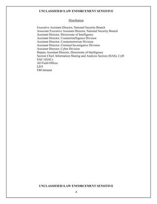 UNCLASSIFIED//LAW ENFORCEMENT SENSITIVE

                        Distribution

Executive Assistant Director, National Security Branch
Associate Executive Assistant Director, National Security Branch
Assistant Director, Directorate of Intelligence
Assistant Director, Counterintelligence Division
Assistant Director, Counterterrorism Division
Assistant Director, Criminal Investigative Division
Assistant Director, Cyber Division
Deputy Assistant Director, Directorate of Intelligence
Section Chief, Information Sharing and Analysis Section (ISAS), CyD
SAC/ASACs
All Field Offices
LEO
FBI Intranet




 UNCLASSIFIED//LAW ENFORCEMENT SENSITIVE
                             4
 