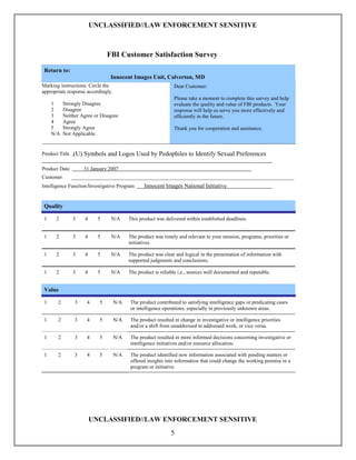 UNCLASSIFIED//LAW ENFORCEMENT SENSITIVE



                               FBI Customer Satisfaction Survey

 Return to:
                                Innocent Images Unit, Calverton, MD
Marking instructions: Circle the                               Dear Customer:
appropriate response accordingly.
                                                               Please take a moment to complete this survey and help
     1     Strongly Disagree                                   evaluate the quality and value of FBI products. Your
     2     Disagree                                            response will help us serve you more effectively and
     3     Neither Agree or Disagree                           efficiently in the future.
     4     Agree
     5     Strongly Agree                                      Thank you for cooperation and assistance.
     N/A   Not Applicable


Product Title   (U) Symbols and Logos Used by Pedophiles to Identify Sexual Preferences

Product Date         31 January 2007
Customer        _____________________________________________________________________________________
Intelligence Function/Investigative Program      Innocent Images National Initiative


 Quality

 1    2         3    4     5    N/A       This product was delivered within established deadlines.


 1    2         3    4     5    N/A       The product was timely and relevant to your mission, programs, priorities or
                                          initiatives.

 1    2         3    4     5    N/A       The product was clear and logical in the presentation of information with
                                          supported judgments and conclusions.

 1    2         3    4     5    N/A       The product is reliable i.e., sources well documented and reputable.


 Value

 1     2         3    4    5        N/A   The product contributed to satisfying intelligence gaps or predicating cases
                                          or intelligence operations, especially in previously unknown areas.

 1     2         3    4    5        N/A   The product resulted in change in investigative or intelligence priorities
                                          and/or a shift from unaddressed to addressed work, or vice versa.

 1     2         3    4    5        N/A   The product resulted in more informed decisions concerning investigative or
                                          intelligence initiatives and/or resource allocation.

 1     2         3    4    5        N/A   The product identified new information associated with pending matters or
                                          offered insights into information that could change the working premise in a
                                          program or initiative.




                         UNCLASSIFIED//LAW ENFORCEMENT SENSITIVE
                                                              5
 