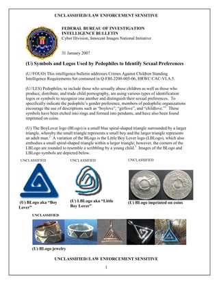 UNCLASSIFIED//LAW ENFORCEMENT SENSITIVE


                        FEDERAL BUREAU OF INVESTIGATION
                        INTELLIGENCE BULLETIN
                        Cyber Division, Innocent Images National Initiative


                        31 January 2007

   (U) Symbols and Logos Used by Pedophiles to Identify Sexual Preferences
   (U//FOUO) This intelligence bulletin addresses Crimes Against Children Standing
   Intelligence Requirements Set contained in Q-FBI-2200-005-06, HRWC CAC-VI.A.5.

   (U//LES) Pedophiles, to include those who sexually abuse children as well as those who
   produce, distribute, and trade child pornography, are using various types of identification
   logos or symbols to recognize one another and distinguish their sexual preferences. To
   specifically indicate the pedophile’s gender preference, members of pedophilic organizations
   encourage the use of descriptions such as “boylove”, “girllove”, and “childlove.”1 These
   symbols have been etched into rings and formed into pendants, and have also been found
   imprinted on coins.

   (U) The BoyLover logo (BLogo) is a small blue spiral-shaped triangle surrounded by a larger
   triangle, whereby the small triangle represents a small boy and the larger triangle represents
   an adult man.2 A variation of the BLogo is the Little Boy Lover logo (LBLogo), which also
   embodies a small spiral-shaped triangle within a larger triangle; however, the corners of the
   LBLogo are rounded to resemble a scribbling by a young child.3 Images of the BLogo and
   LBLogo symbols are depicted below.
UNCLASSIFIED                 UNCLASSIFIED                     UNCLASSIFIED




(U) BLogo aka “Boy           (U) LBLogo aka “Little           (U) BLogo imprinted on coins
Lover”                       Boy Lover”

      UNCLASSIFIED




      (U) BLogo jewelry

                   UNCLASSIFIED//LAW ENFORCEMENT SENSITIVE
                                                 1
 