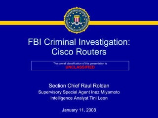 FBI Criminal Investigation: Cisco Routers Section Chief Raul Roldan Supervisory Special Agent Inez Miyamoto Intelligence Analyst Tini Leon January 11, 2008 The overall classification of this presentation is UNCLASSIFIED 