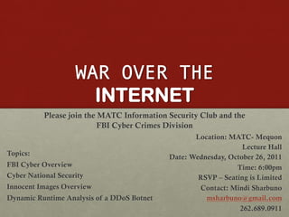 WAR OVER THE
                      INTERNET
           Please join the MATC Information Security Club and the
                           FBI Cyber Crimes Division
                                                   Location: MATC- Mequon
                                                                 Lecture Hall
Topics:
                                            Date: Wednesday, October 26, 2011
FBI Cyber Overview                                             Time: 6:00pm
Cyber National Security                             RSVP – Seating is Limited
Innocent Images Overview                            Contact: Mindi Sharbuno
Dynamic Runtime Analysis of a DDoS Botnet             msharbuno@gmail.com
                                                                262.689.0911
 